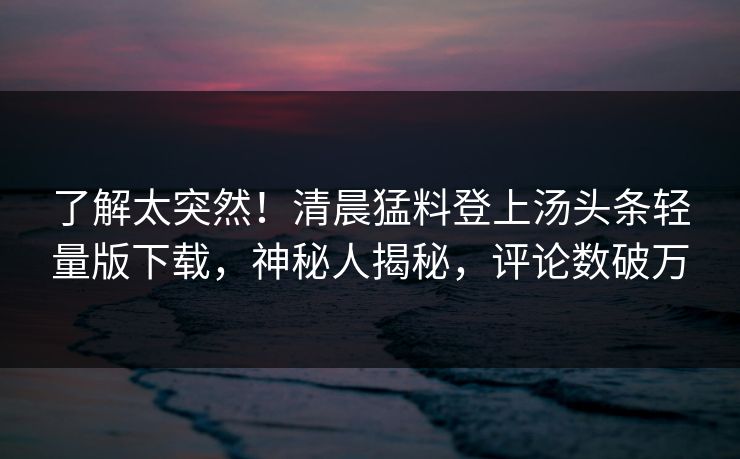 了解太突然！清晨猛料登上汤头条轻量版下载，神秘人揭秘，评论数破万