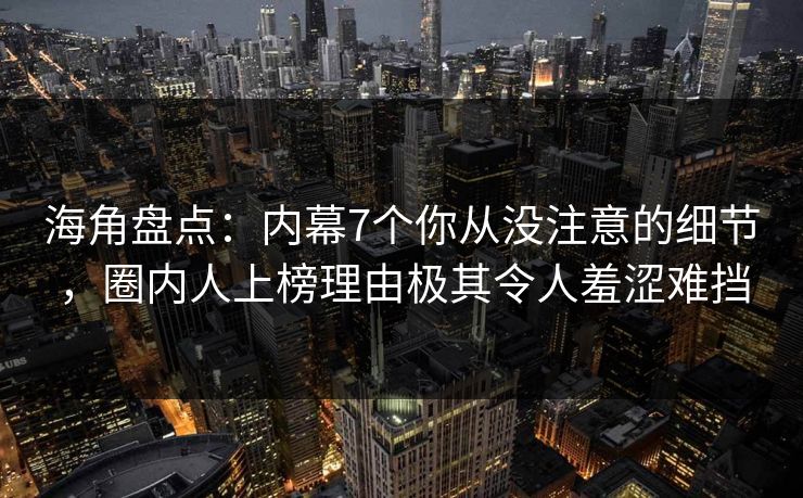 海角盘点：内幕7个你从没注意的细节，圈内人上榜理由极其令人羞涩难挡