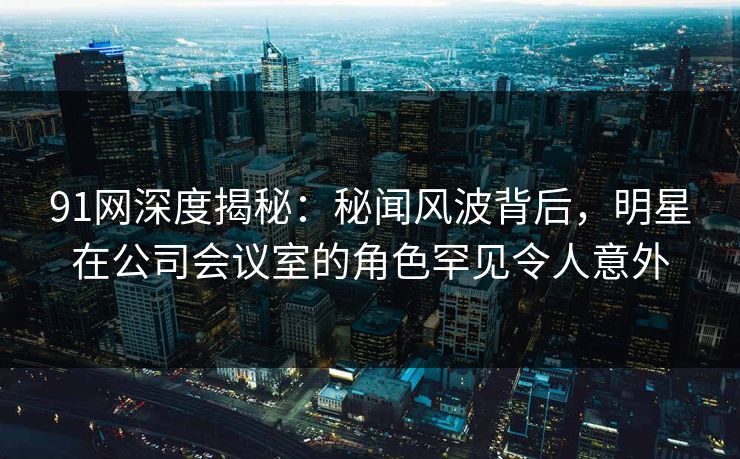 91网深度揭秘：秘闻风波背后，明星在公司会议室的角色罕见令人意外
