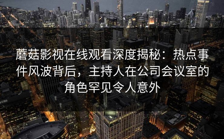 蘑菇影视在线观看深度揭秘：热点事件风波背后，主持人在公司会议室的角色罕见令人意外