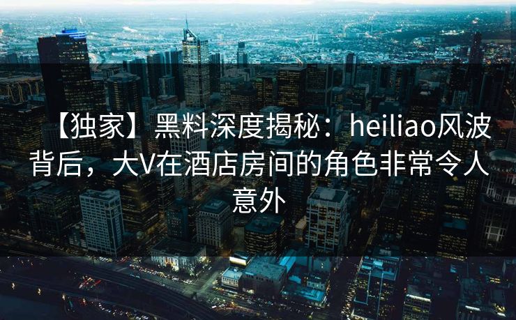 【独家】黑料深度揭秘：heiliao风波背后，大V在酒店房间的角色非常令人意外