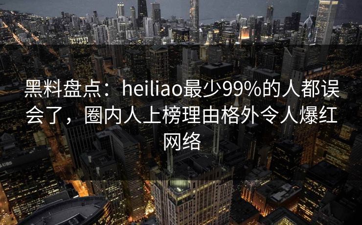 黑料盘点：heiliao最少99%的人都误会了，圈内人上榜理由格外令人爆红网络