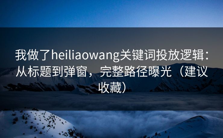 我做了heiliaowang关键词投放逻辑：从标题到弹窗，完整路径曝光（建议收藏）