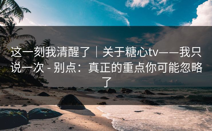 这一刻我清醒了｜关于糖心tv——我只说一次 - 别点：真正的重点你可能忽略了