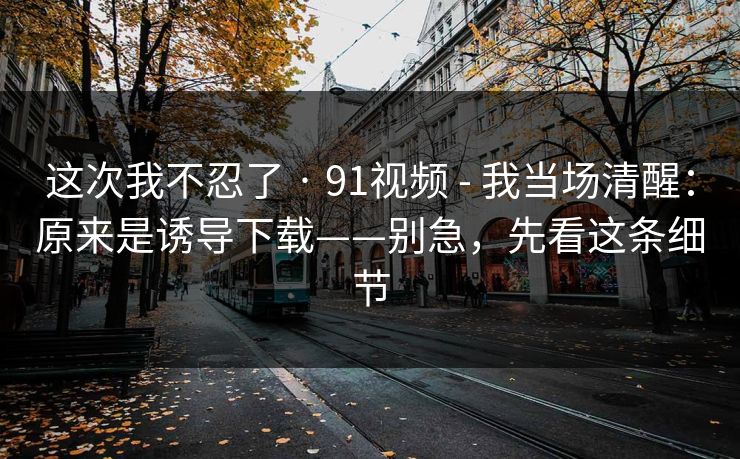 这次我不忍了 · 91视频 - 我当场清醒：原来是诱导下载——别急，先看这条细节