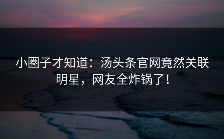 小圈子才知道：汤头条官网竟然关联明星，网友全炸锅了！