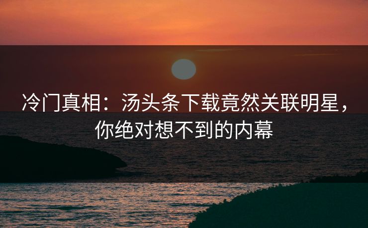 冷门真相：汤头条下载竟然关联明星，你绝对想不到的内幕