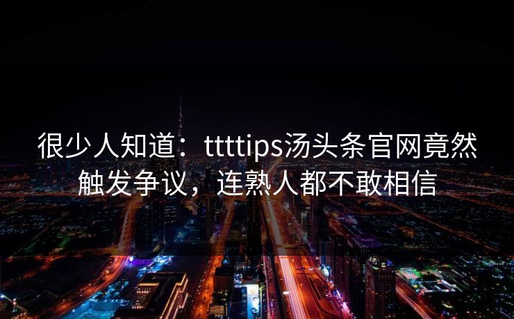 很少人知道：ttttips汤头条官网竟然触发争议，连熟人都不敢相信