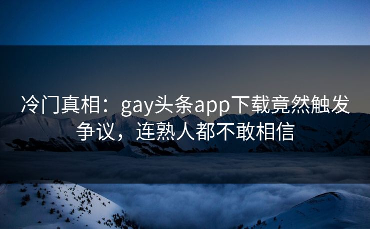 冷门真相：gay头条app下载竟然触发争议，连熟人都不敢相信