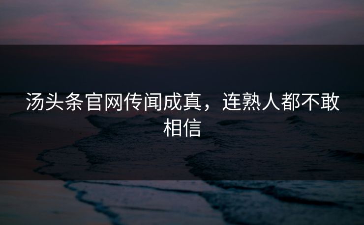 汤头条官网传闻成真，连熟人都不敢相信