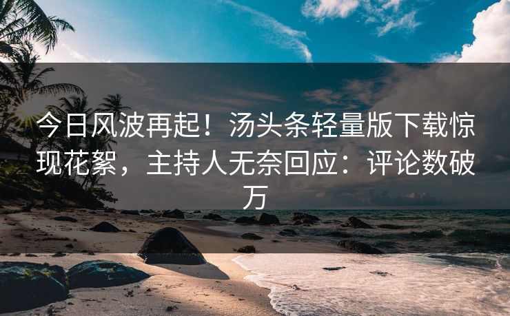 今日风波再起！汤头条轻量版下载惊现花絮，主持人无奈回应：评论数破万
