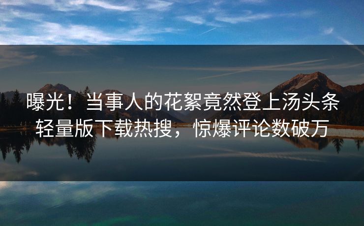 曝光！当事人的花絮竟然登上汤头条轻量版下载热搜，惊爆评论数破万