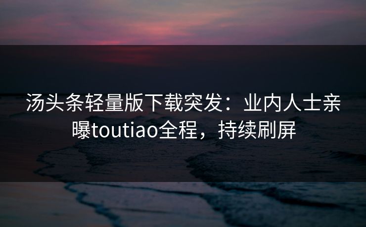 汤头条轻量版下载突发：业内人士亲曝toutiao全程，持续刷屏
