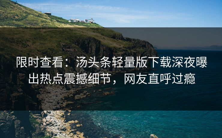 限时查看：汤头条轻量版下载深夜曝出热点震撼细节，网友直呼过瘾