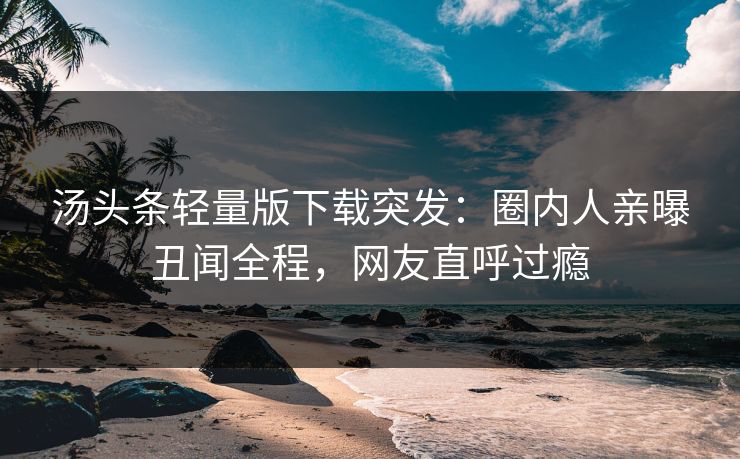 汤头条轻量版下载突发：圈内人亲曝丑闻全程，网友直呼过瘾