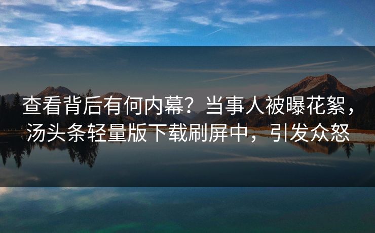 查看背后有何内幕？当事人被曝花絮，汤头条轻量版下载刷屏中，引发众怒