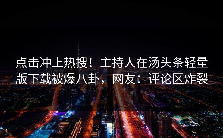 点击冲上热搜！主持人在汤头条轻量版下载被爆八卦，网友：评论区炸裂
