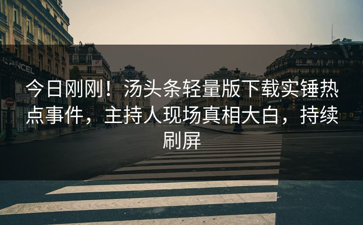 今日刚刚！汤头条轻量版下载实锤热点事件，主持人现场真相大白，持续刷屏
