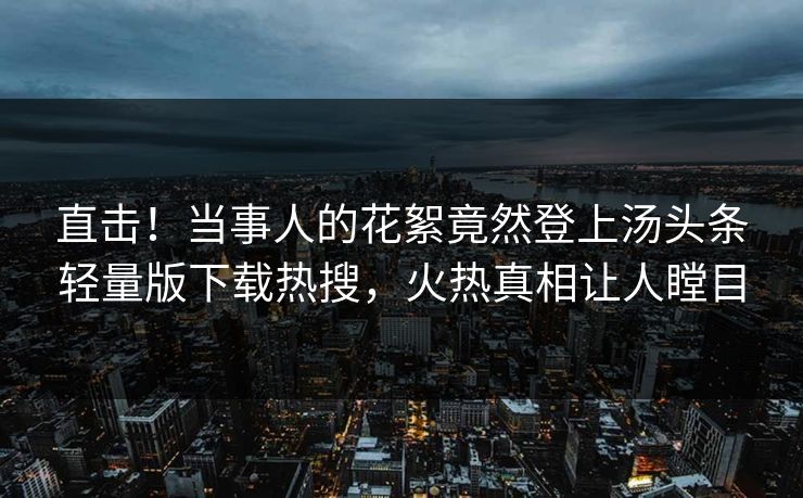直击！当事人的花絮竟然登上汤头条轻量版下载热搜，火热真相让人瞠目
