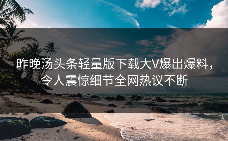 昨晚汤头条轻量版下载大V爆出爆料，令人震惊细节全网热议不断