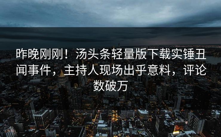 昨晚刚刚！汤头条轻量版下载实锤丑闻事件，主持人现场出乎意料，评论数破万