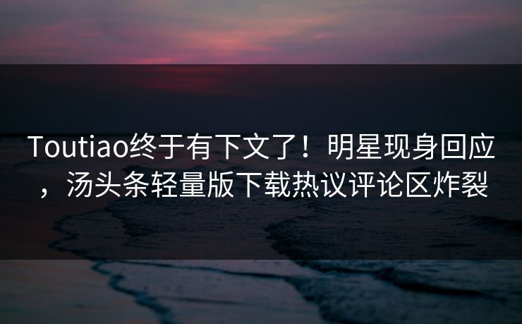 Toutiao终于有下文了！明星现身回应，汤头条轻量版下载热议评论区炸裂