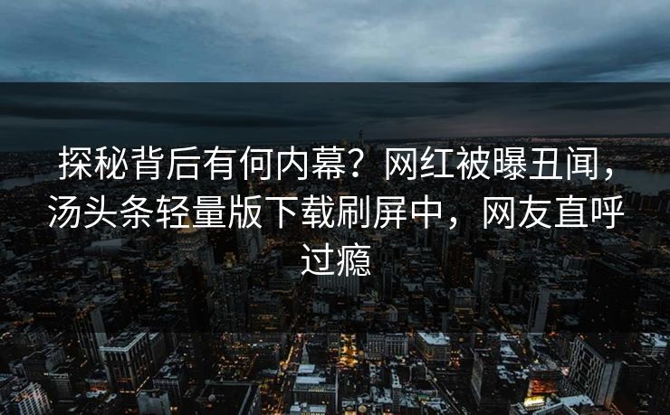 探秘背后有何内幕？网红被曝丑闻，汤头条轻量版下载刷屏中，网友直呼过瘾