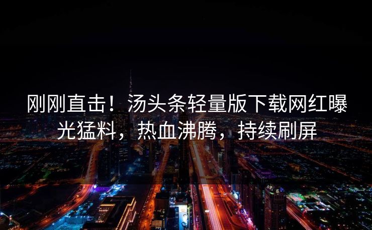 刚刚直击！汤头条轻量版下载网红曝光猛料，热血沸腾，持续刷屏