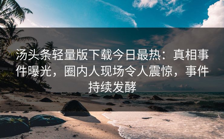 汤头条轻量版下载今日最热：真相事件曝光，圈内人现场令人震惊，事件持续发酵