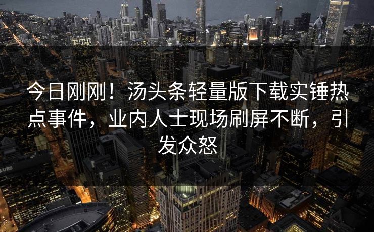 今日刚刚！汤头条轻量版下载实锤热点事件，业内人士现场刷屏不断，引发众怒