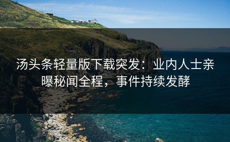汤头条轻量版下载突发：业内人士亲曝秘闻全程，事件持续发酵