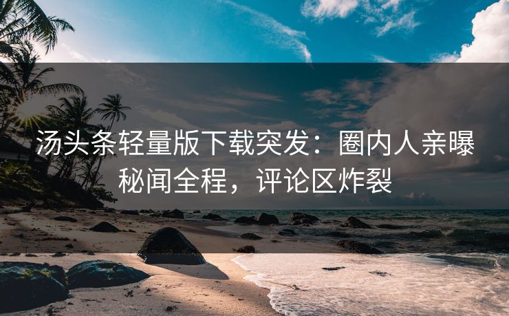 汤头条轻量版下载突发：圈内人亲曝秘闻全程，评论区炸裂