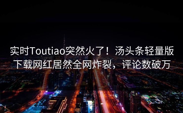 实时Toutiao突然火了！汤头条轻量版下载网红居然全网炸裂，评论数破万