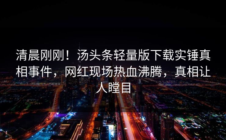 清晨刚刚！汤头条轻量版下载实锤真相事件，网红现场热血沸腾，真相让人瞠目