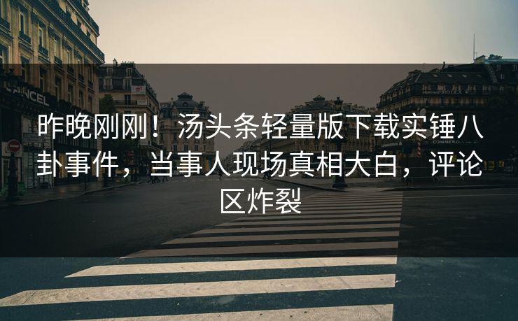 昨晚刚刚！汤头条轻量版下载实锤八卦事件，当事人现场真相大白，评论区炸裂