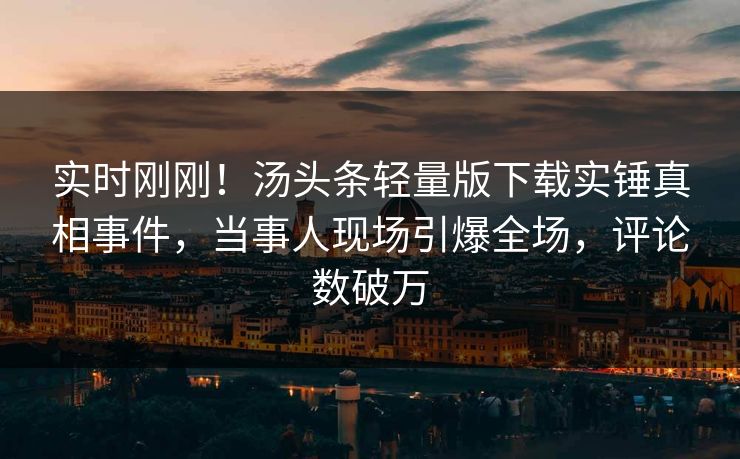 实时刚刚！汤头条轻量版下载实锤真相事件，当事人现场引爆全场，评论数破万