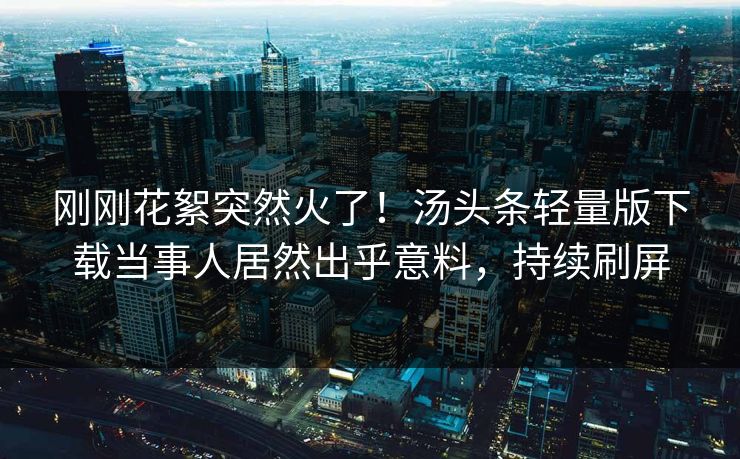 刚刚花絮突然火了!汤头条轻量版下载当事人居然出乎意料,持续刷屏