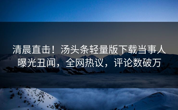 清晨直击！汤头条轻量版下载当事人曝光丑闻，全网热议，评论数破万