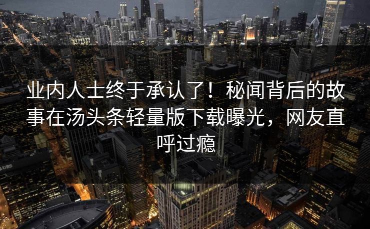 业内人士终于承认了！秘闻背后的故事在汤头条轻量版下载曝光，网友直呼过瘾
