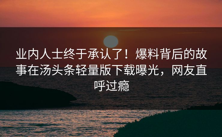 业内人士终于承认了！爆料背后的故事在汤头条轻量版下载曝光，网友直呼过瘾