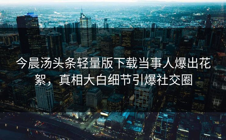 今晨汤头条轻量版下载当事人爆出花絮，真相大白细节引爆社交圈