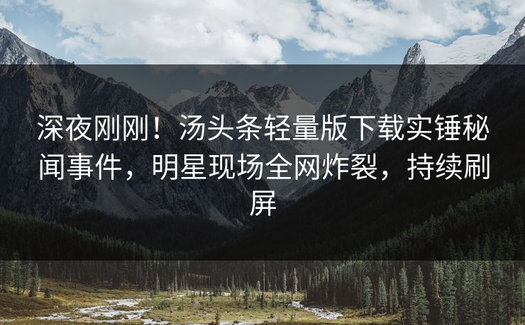 深夜刚刚！汤头条轻量版下载实锤秘闻事件，明星现场全网炸裂，持续刷屏