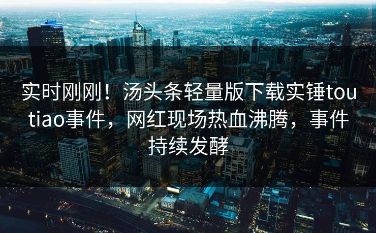 实时刚刚！汤头条轻量版下载实锤toutiao事件，网红现场热血沸腾，事件持续发酵