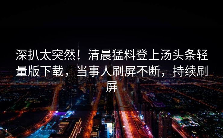 深扒太突然！清晨猛料登上汤头条轻量版下载，当事人刷屏不断，持续刷屏