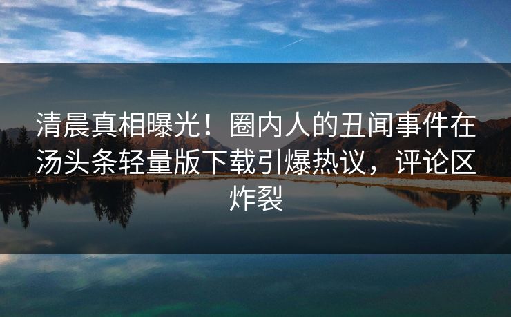 清晨真相曝光！圈内人的丑闻事件在汤头条轻量版下载引爆热议，评论区炸裂