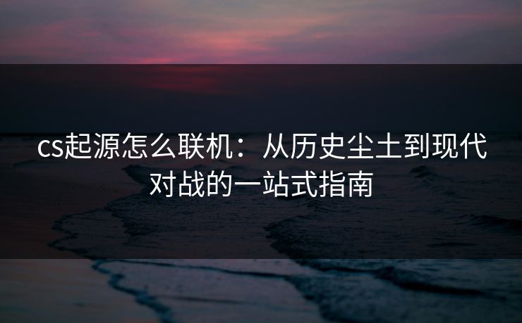 cs起源怎么联机：从历史尘土到现代对战的一站式指南