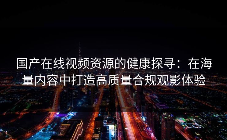 国产在线视频资源的健康探寻：在海量内容中打造高质量合规观影体验