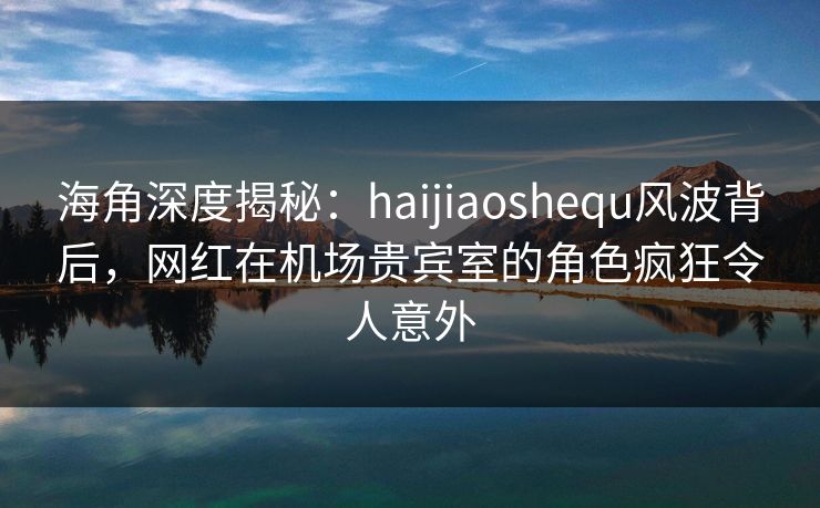 海角深度揭秘：haijiaoshequ风波背后，网红在机场贵宾室的角色疯狂令人意外