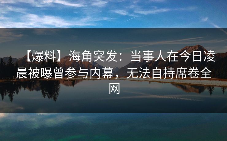 【爆料】海角突发：当事人在今日凌晨被曝曾参与内幕，无法自持席卷全网