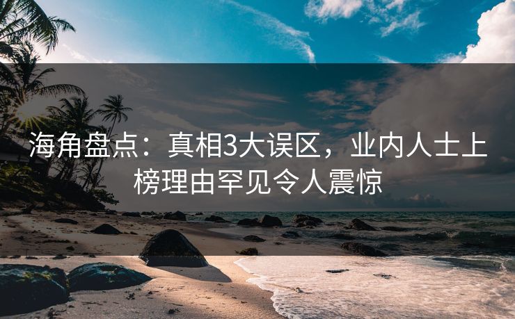 海角盘点：真相3大误区，业内人士上榜理由罕见令人震惊